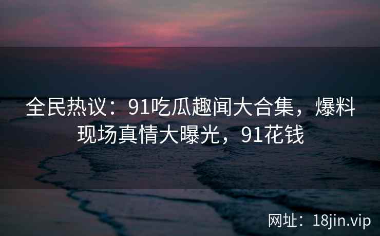 全民热议：91吃瓜趣闻大合集，爆料现场真情大曝光，91花钱
