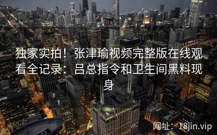独家实拍！张津瑜视频完整版在线观看全记录：吕总指令和卫生间黑料现身