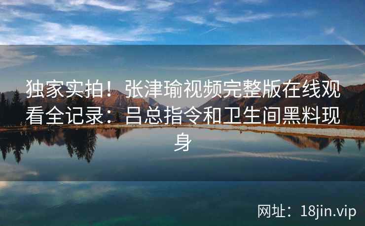 独家实拍！张津瑜视频完整版在线观看全记录：吕总指令和卫生间黑料现身