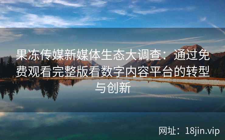 果冻传媒新媒体生态大调查：通过免费观看完整版看数字内容平台的转型与创新