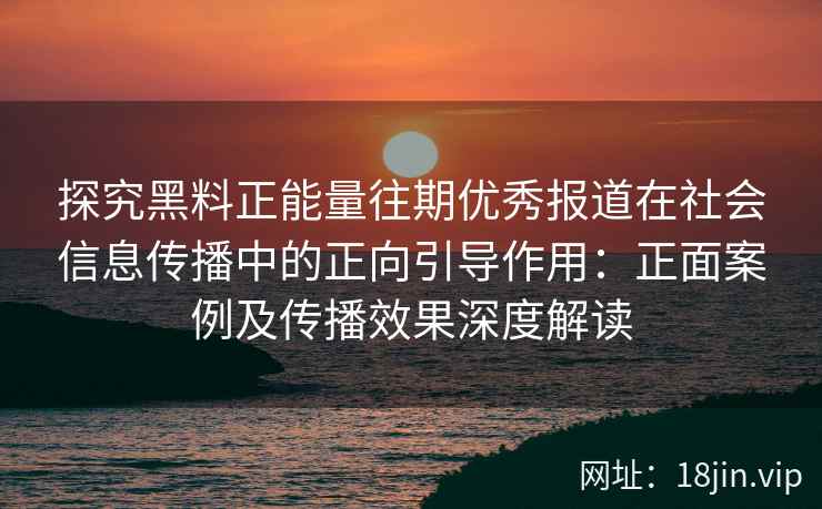 探究黑料正能量往期优秀报道在社会信息传播中的正向引导作用：正面案例及传播效果深度解读