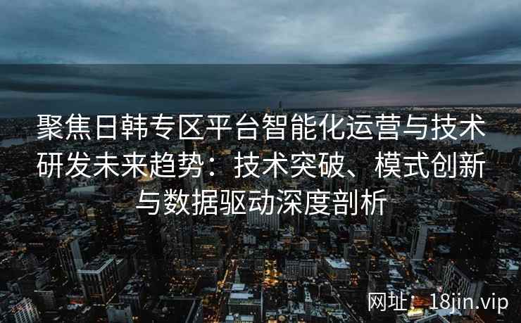聚焦日韩专区平台智能化运营与技术研发未来趋势：技术突破、模式创新与数据驱动深度剖析