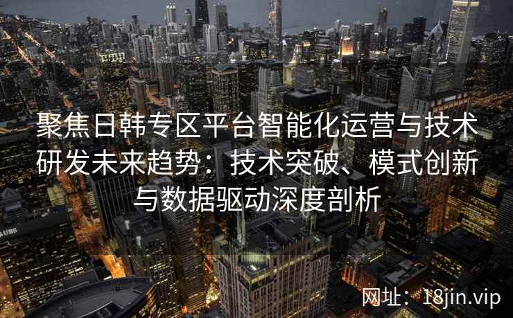 聚焦日韩专区平台智能化运营与技术研发未来趋势：技术突破、模式创新与数据驱动深度剖析