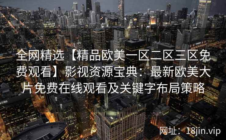 全网精选【精品欧美一区二区三区免费观看】影视资源宝典：最新欧美大片免费在线观看及关键字布局策略