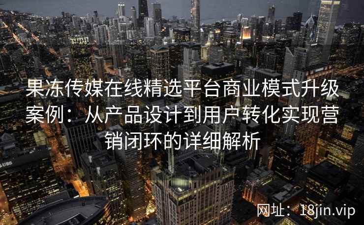 果冻传媒在线精选平台商业模式升级案例：从产品设计到用户转化实现营销闭环的详细解析