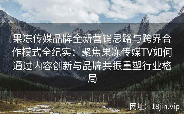果冻传媒品牌全新营销思路与跨界合作模式全纪实:聚焦果冻传媒TV如何通过内容创新与品牌共振重塑行业格局 果冻传媒品牌全新营销思路与跨界合作模式全纪实:聚焦果冻传媒TV如何通过内容创新与品牌共振重塑行业格局