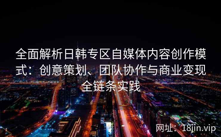 全面解析日韩专区自媒体内容创作模式：创意策划、团队协作与商业变现全链条实践