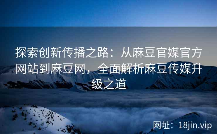 探索创新传播之路：从麻豆官媒官方网站到麻豆网，全面解析麻豆传媒升级之道