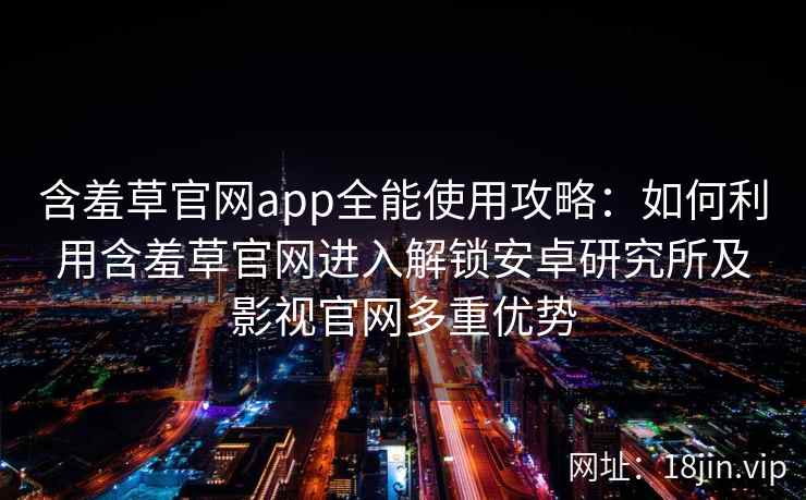 含羞草官网app全能使用攻略：如何利用含羞草官网进入解锁安卓研究所及影视官网多重优势