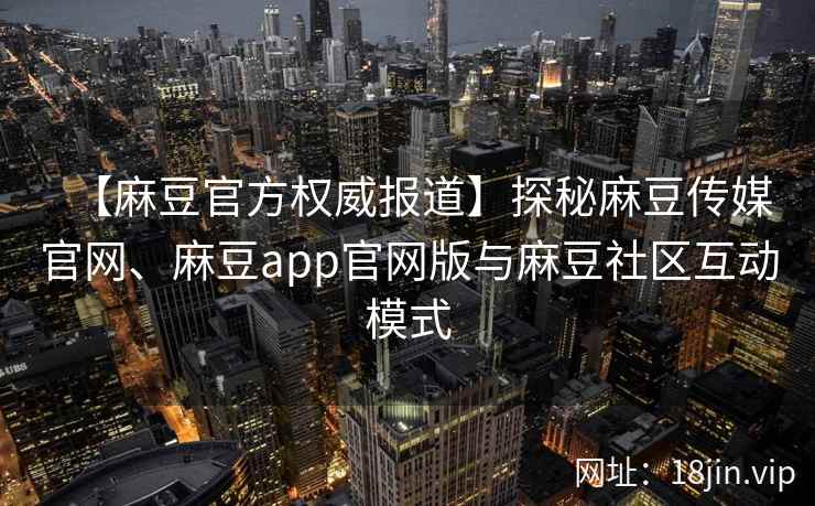 【麻豆官方权威报道】探秘麻豆传媒官网、麻豆app官网版与麻豆社区互动模式