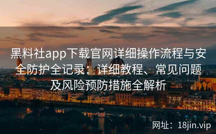 黑料社app下载官网详细操作流程与安全防护全记录：详细教程、常见问题及风险预防措施全解析