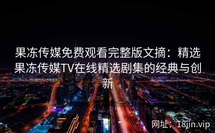 果冻传媒免费观看完整版文摘：精选果冻传媒TV在线精选剧集的经典与创新
