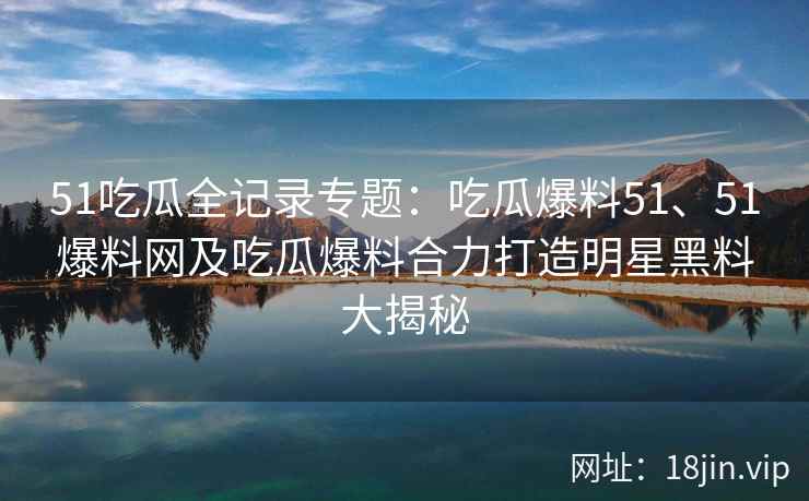 51吃瓜全记录专题：吃瓜爆料51、51爆料网及吃瓜爆料合力打造明星黑料大揭秘