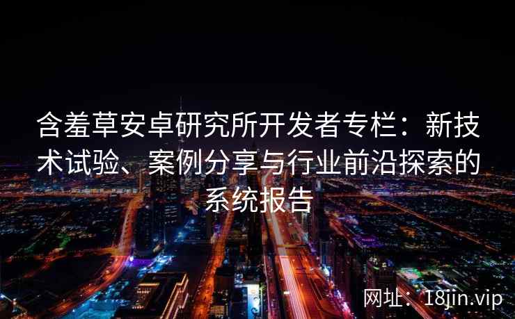 含羞草安卓研究所开发者专栏：新技术试验、案例分享与行业前沿探索的系统报告