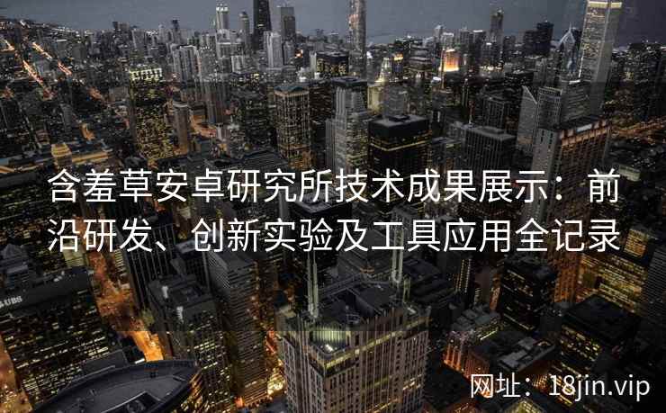 含羞草安卓研究所技术成果展示：前沿研发、创新实验及工具应用全记录
