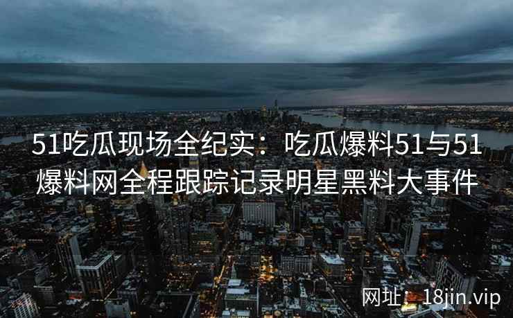 51吃瓜现场全纪实：吃瓜爆料51与51爆料网全程跟踪记录明星黑料大事件