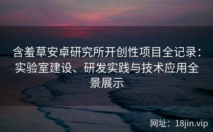 含羞草安卓研究所开创性项目全记录:实验室建设、研发实践与技术应用全景展示 含羞草安卓研究所开创性项目全记录:实验室建设、研发实践与技术应用全景展示