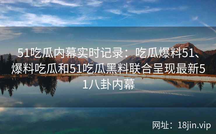 51吃瓜内幕实时记录：吃瓜爆料51、爆料吃瓜和51吃瓜黑料联合呈现最新51八卦内幕