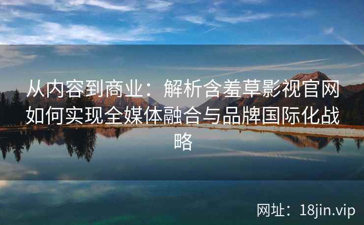 从内容到商业：解析含羞草影视官网如何实现全媒体融合与品牌国际化战略