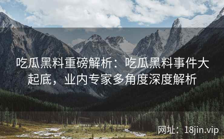 吃瓜黑料重磅解析：吃瓜黑料事件大起底，业内专家多角度深度解析