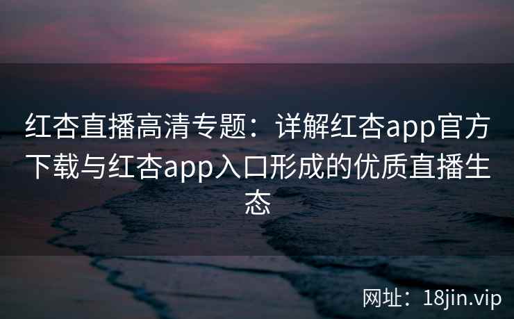 红杏直播高清专题：详解红杏app官方下载与红杏app入口形成的优质直播生态