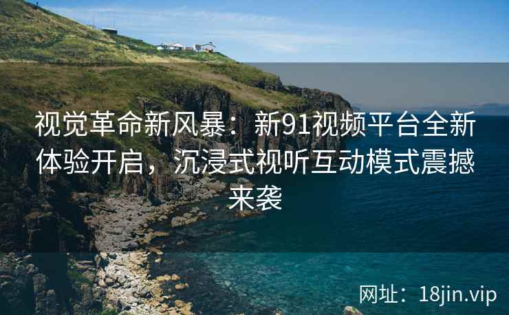 视觉革命新风暴：新91视频平台全新体验开启，沉浸式视听互动模式震撼来袭