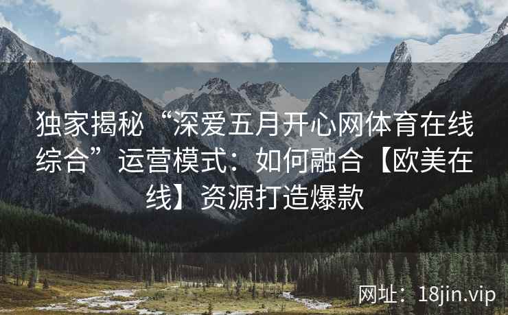 独家揭秘“深爱五月开心网体育在线综合”运营模式：如何融合【欧美在线】资源打造爆款