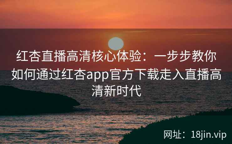 红杏直播高清核心体验：一步步教你如何通过红杏app官方下载走入直播高清新时代