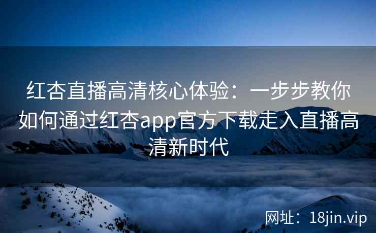 红杏直播高清核心体验：一步步教你如何通过红杏app官方下载走入直播高清新时代