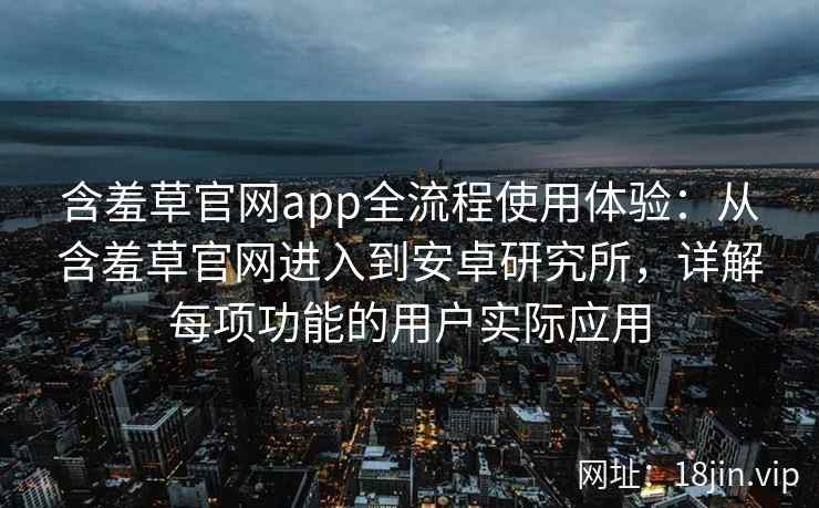 含羞草官网app全流程使用体验：从含羞草官网进入到安卓研究所，详解每项功能的用户实际应用