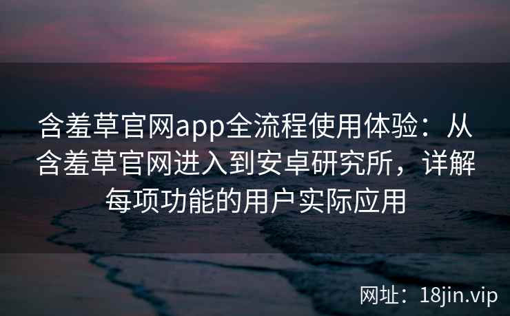 含羞草官网app全流程使用体验：从含羞草官网进入到安卓研究所，详解每项功能的用户实际应用