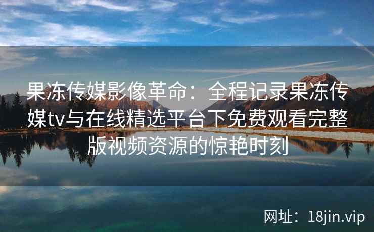 果冻传媒影像革命：全程记录果冻传媒tv与在线精选平台下免费观看完整版视频资源的惊艳时刻