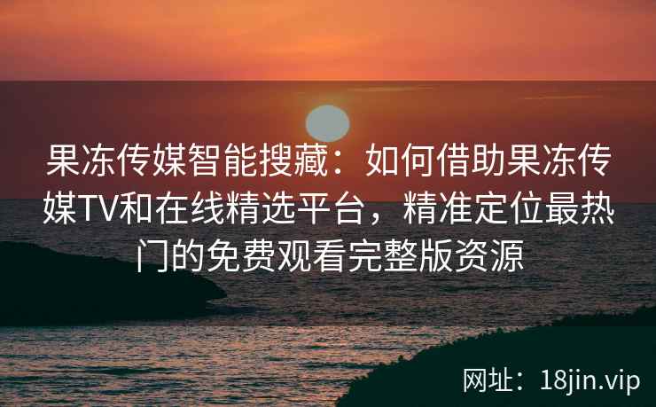 果冻传媒智能搜藏：如何借助果冻传媒TV和在线精选平台，精准定位最热门的免费观看完整版资源