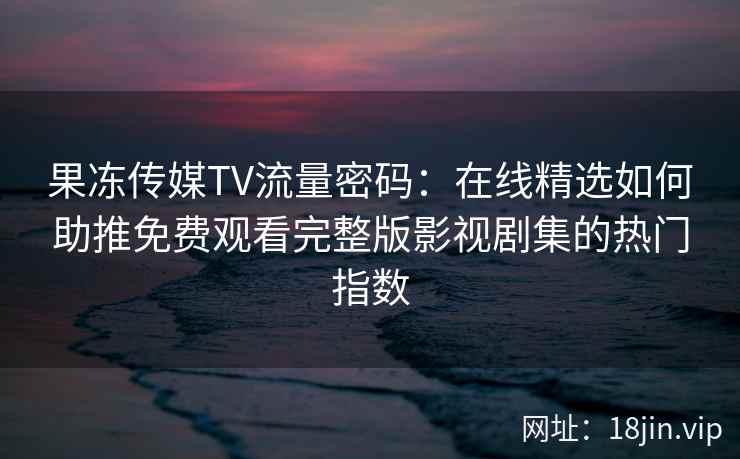 果冻传媒TV流量密码：在线精选如何助推免费观看完整版影视剧集的热门指数