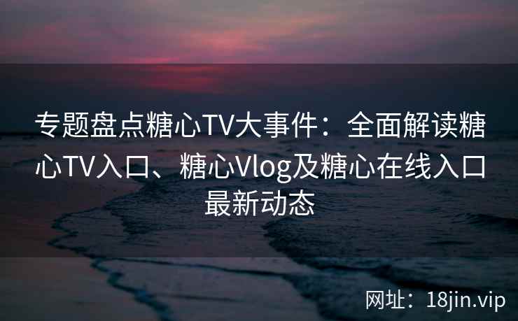 专题盘点糖心TV大事件：全面解读糖心TV入口、糖心Vlog及糖心在线入口最新动态