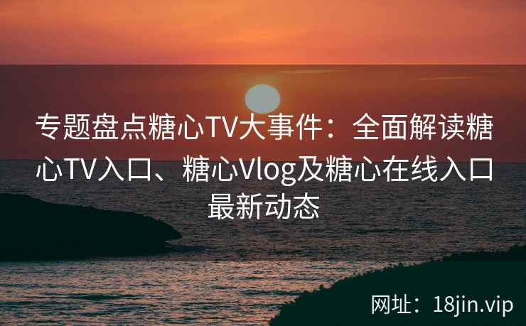 专题盘点糖心TV大事件：全面解读糖心TV入口、糖心Vlog及糖心在线入口最新动态