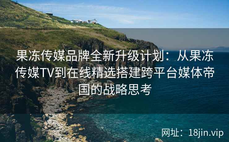 果冻传媒品牌全新升级计划：从果冻传媒TV到在线精选搭建跨平台媒体帝国的战略思考