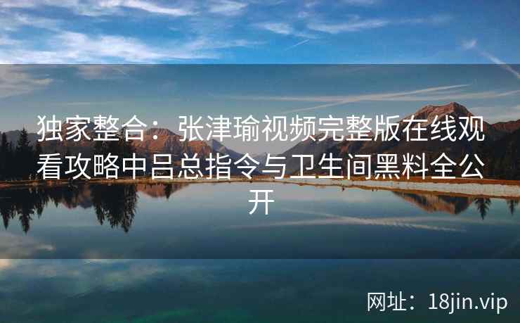 独家整合：张津瑜视频完整版在线观看攻略中吕总指令与卫生间黑料全公开