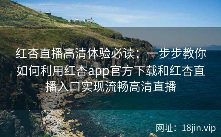 红杏直播高清体验必读：一步步教你如何利用红杏app官方下载和红杏直播入口实现流畅高清直播