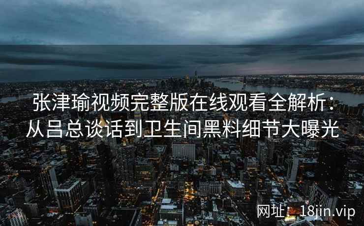 张津瑜视频完整版在线观看全解析：从吕总谈话到卫生间黑料细节大曝光