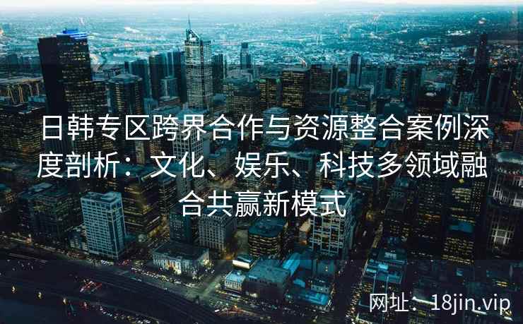 日韩专区跨界合作与资源整合案例深度剖析：文化、娱乐、科技多领域融合共赢新模式