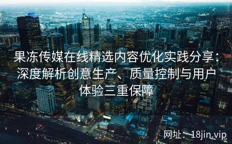 果冻传媒在线精选内容优化实践分享：深度解析创意生产、质量控制与用户体验三重保障