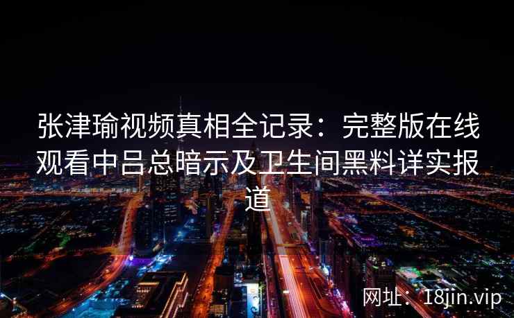 张津瑜视频真相全记录：完整版在线观看中吕总暗示及卫生间黑料详实报道