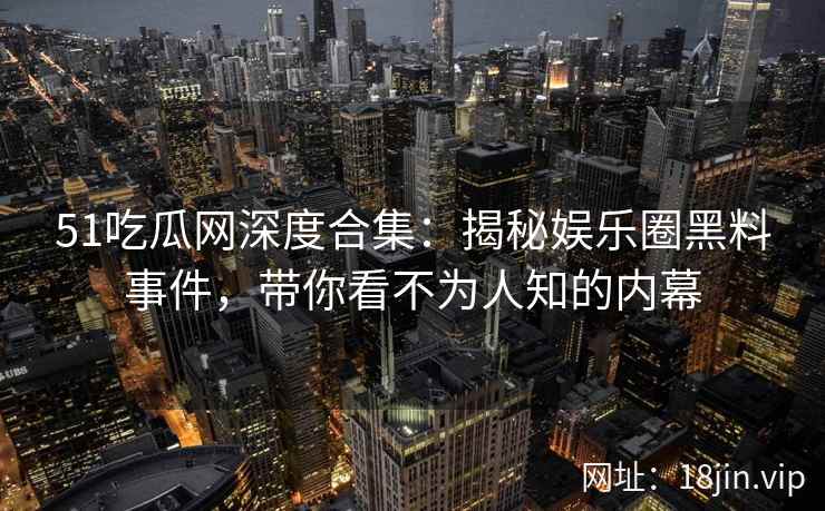 51吃瓜网深度合集：揭秘娱乐圈黑料事件，带你看不为人知的内幕