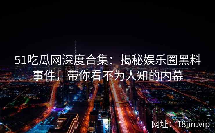 51吃瓜网深度合集：揭秘娱乐圈黑料事件，带你看不为人知的内幕