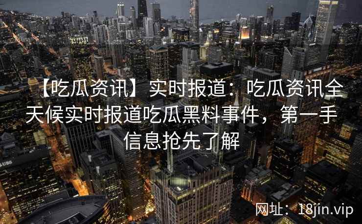 【吃瓜资讯】实时报道：吃瓜资讯全天候实时报道吃瓜黑料事件，第一手信息抢先了解