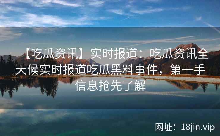 【吃瓜资讯】实时报道：吃瓜资讯全天候实时报道吃瓜黑料事件，第一手信息抢先了解