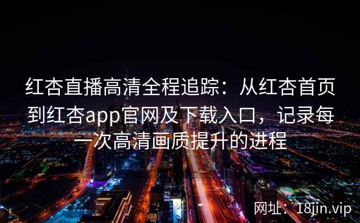 红杏直播高清全程追踪：从红杏首页到红杏app官网及下载入口，记录每一次高清画质提升的进程