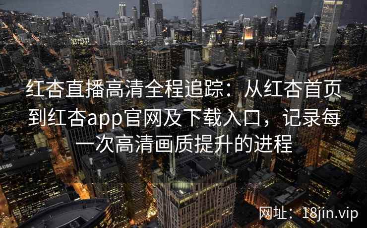 红杏直播高清全程追踪：从红杏首页到红杏app官网及下载入口，记录每一次高清画质提升的进程