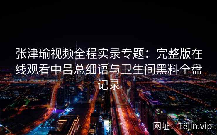 张津瑜视频全程实录专题：完整版在线观看中吕总细语与卫生间黑料全盘记录